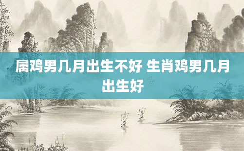 属鸡男几月出生不好 生肖鸡男几月出生好