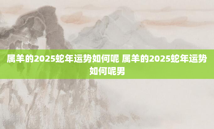 属羊的2025蛇年运势如何呢 属羊的2025蛇年运势如何呢男