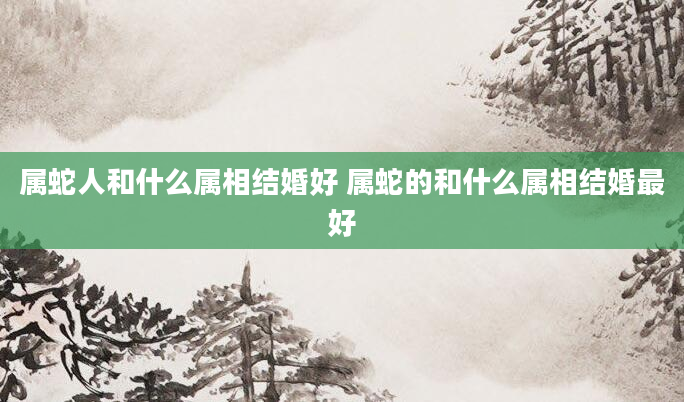属蛇人和什么属相结婚好 属蛇的和什么属相结婚最好