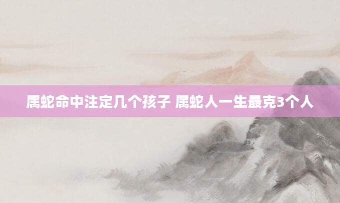 属蛇命中注定几个孩子 属蛇人一生最克3个人