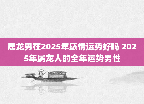 属龙男在2025年感情运势好吗 2025年属龙人的全年运势男性