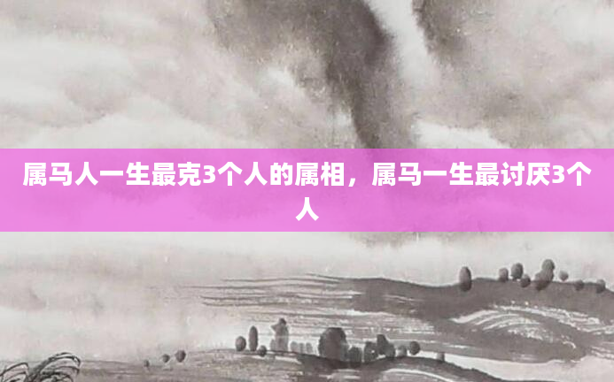 属马人一生最克3个人的属相,属马一生最讨厌3个人
