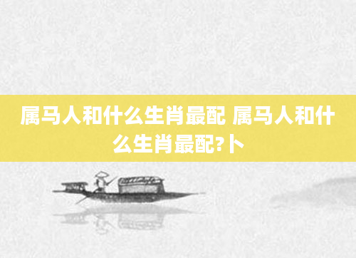 属马人和什么生肖最配 属马人和什么生肖最配?卜