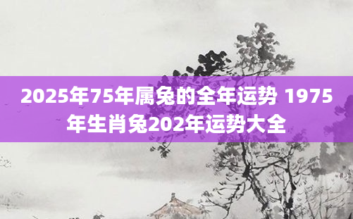 2025年75年属兔的全年运势 1975年生肖兔202年运势大全