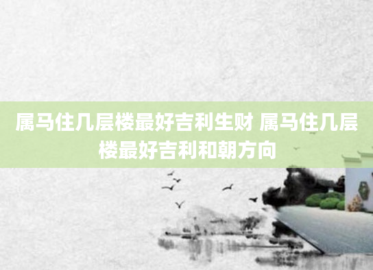 属马住几层楼最好吉利生财 属马住几层楼最好吉利和朝方向