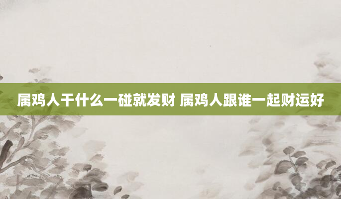 属鸡人干什么一碰就发财 属鸡人跟谁一起财运好