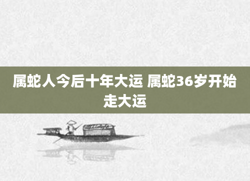 属蛇人今后十年大运 属蛇36岁开始走大运