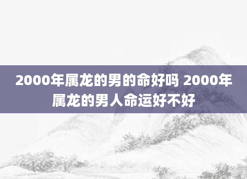 2000年属龙的男的命好吗 2000年属龙的男人命运好不好