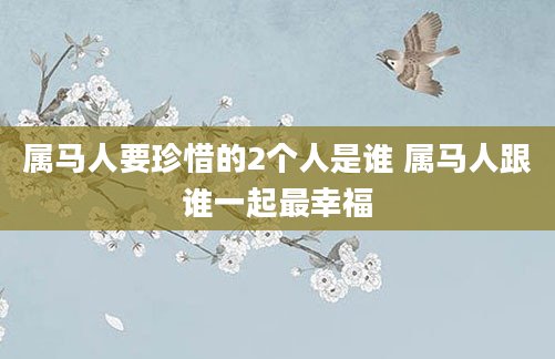 属马人要珍惜的2个人是谁 属马人跟谁一起最幸福
