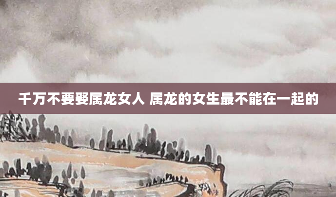 千万不要娶属龙女人 属龙的女生最不能在一起的