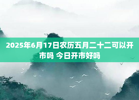 2025年6月17日农历五月二十二可以开市吗 今日开市好吗