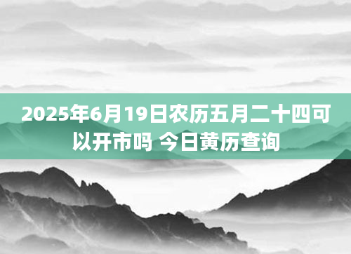 2025年6月19日农历五月二十四可以开市吗 今日黄历查询