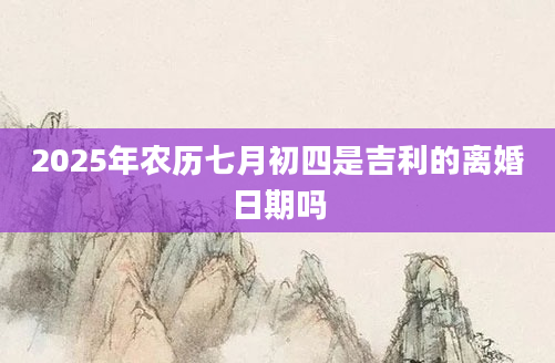 2025年农历七月初四是吉利的离婚日期吗