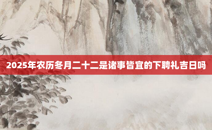 2025年农历冬月二十二是诸事皆宜的下聘礼吉日吗
