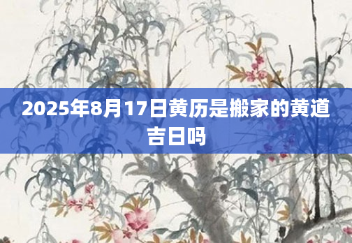 2025年8月17日黄历是搬家的黄道吉日吗